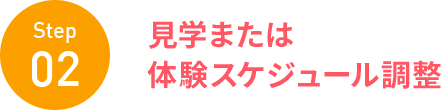 Step 02 見学または 体験スケジュール調整