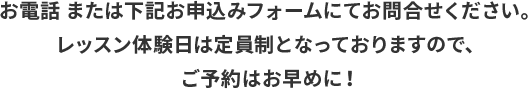 お電話 または下記お申込みフォームにてお問合せください。 レッスン体験日は定員制となっておりますので、 ご予約はお早めに！