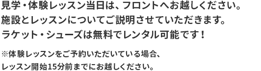 見学・体験レッスン当日は、フロントへお越しください。 施設とレッスンについてご説明させていただきます。 ラケット・シューズは無料でレンタル可能です！ ※体験レッスンをご予約いただいている場合、 レッスン開始15分前までにお越しください。