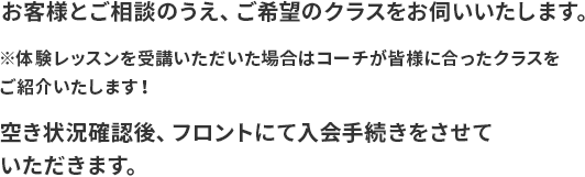 お客様とご相談のうえ、ご希望のクラスをお伺いいたします。 ※体験レッスンを受講いただいた場合はコーチが皆様に合ったクラスをご紹介いたします！ 空き状況確認後、フロントにて入会手続きをさせていただきます。