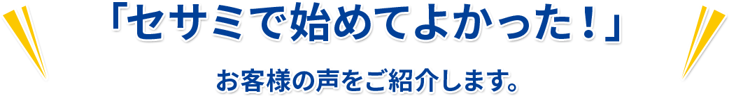 「セサミで始めてよかった！」 お客様の声をご紹介します。