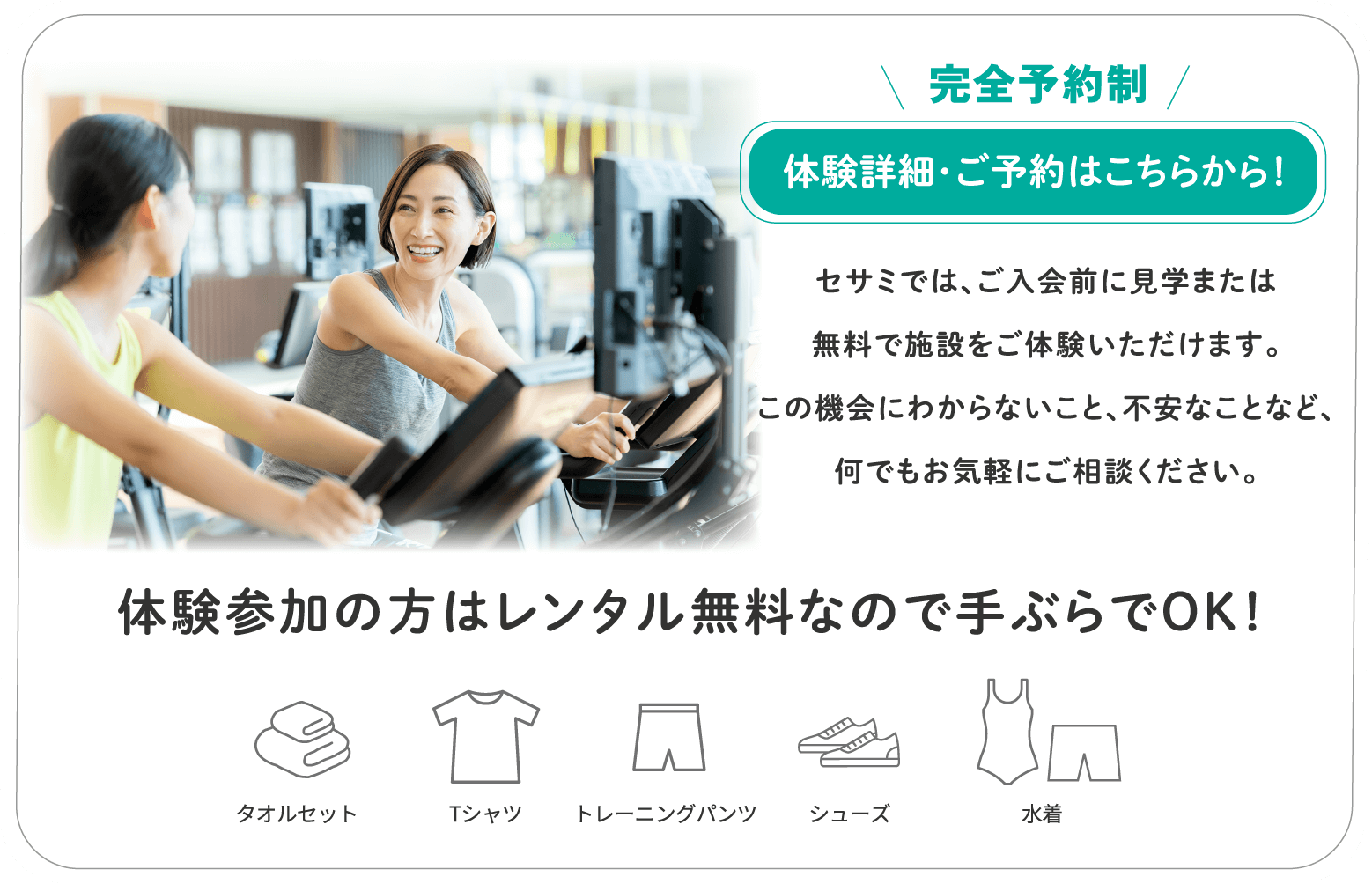 セサミでは、ご入会前に見学または無料で施設を体験できます。この機会にわからないこと、不安なことなど、何でも気軽にご相談ください。「体験」はレンタル無料なので手ぶらでOK！
